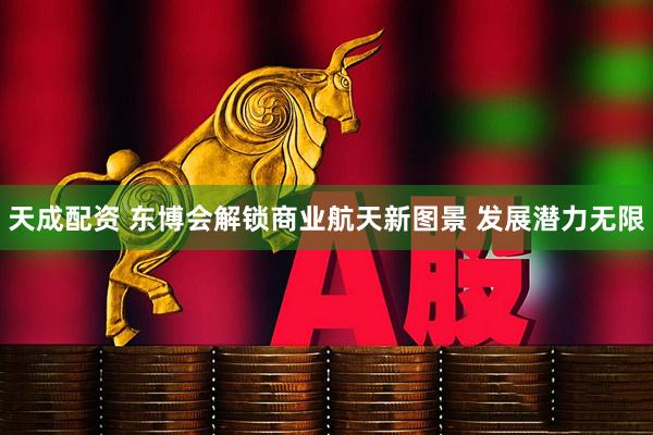 天成配资 东博会解锁商业航天新图景 发展潜力无限
