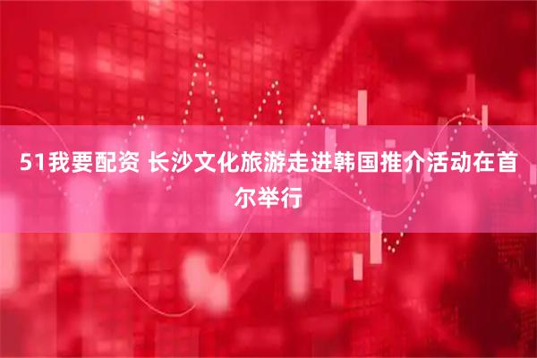 51我要配资 长沙文化旅游走进韩国推介活动在首尔举行