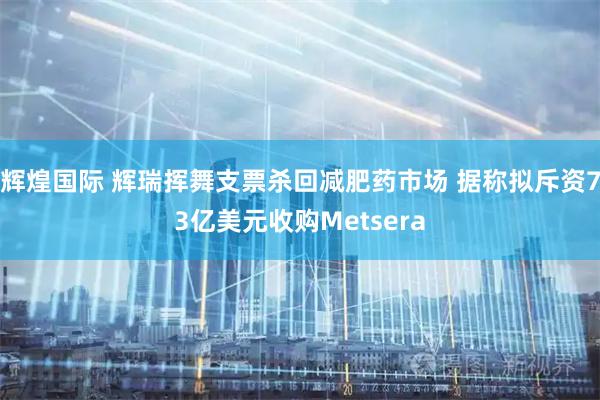 辉煌国际 辉瑞挥舞支票杀回减肥药市场 据称拟斥资73亿美元收购Metsera
