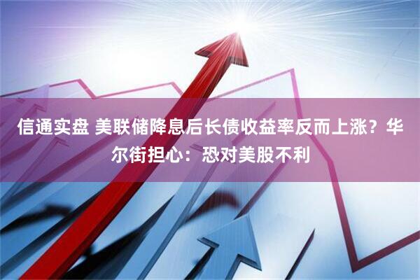 信通实盘 美联储降息后长债收益率反而上涨？华尔街担心：恐对美股不利
