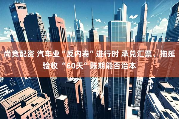 尚竞配资 汽车业“反内卷”进行时 承兑汇票、拖延验收 “60天”账期能否治本