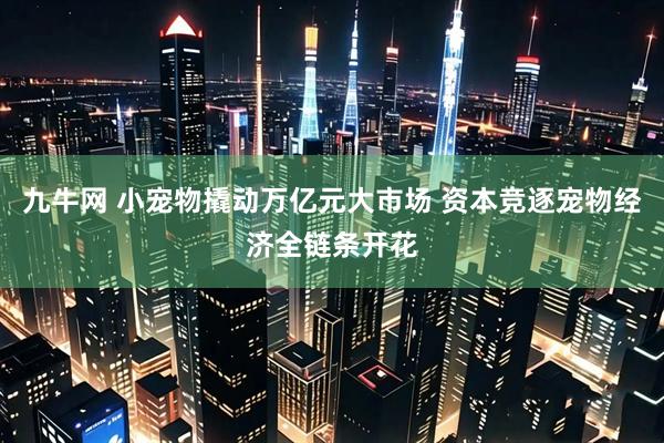 九牛网 小宠物撬动万亿元大市场 资本竞逐宠物经济全链条开花