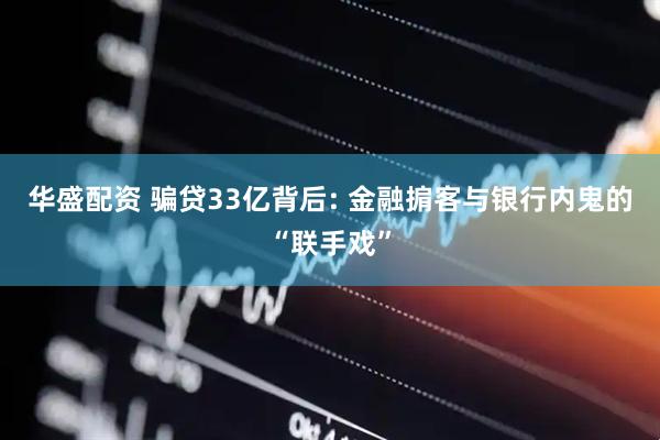 华盛配资 骗贷33亿背后: 金融掮客与银行内鬼的“联手戏”