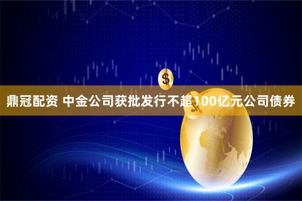 鼎冠配资 中金公司获批发行不超100亿元公司债券