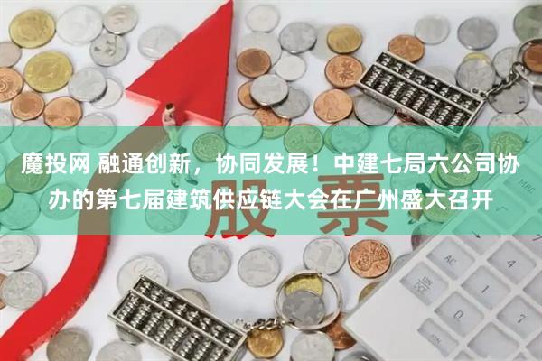 魔投网 融通创新，协同发展！中建七局六公司协办的第七届建筑供应链大会在广州盛大召开