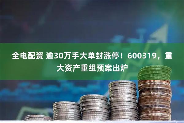 全电配资 逾30万手大单封涨停!600319,重大资产重组预案出炉