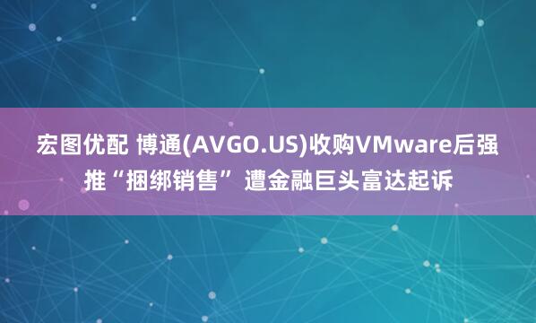 宏图优配 博通(AVGO.US)收购VMware后强推“捆绑销售” 遭金融巨头富达起诉
