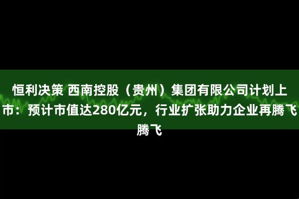 恒利决策 西南控股（贵州）集团有限公司计划上市：预计市值达280亿元，行业扩张助力企业再腾飞