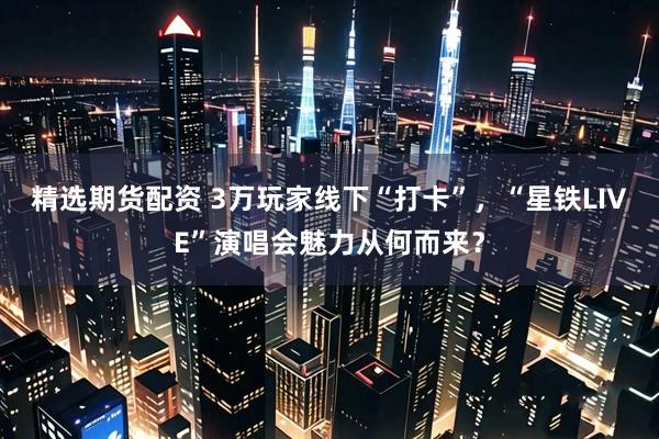 精选期货配资 3万玩家线下“打卡”，“星铁LIVE”演唱会魅力从何而来？