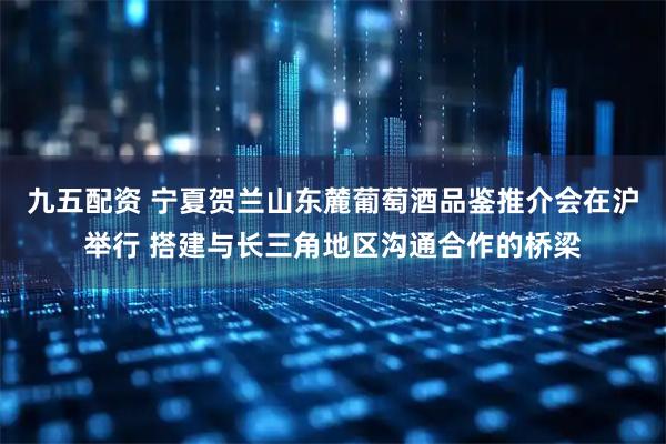 九五配资 宁夏贺兰山东麓葡萄酒品鉴推介会在沪举行 搭建与长三角地区沟通合作的桥梁