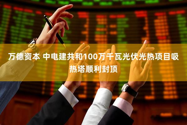 万德资本 中电建共和100万千瓦光伏光热项目吸热塔顺利封顶