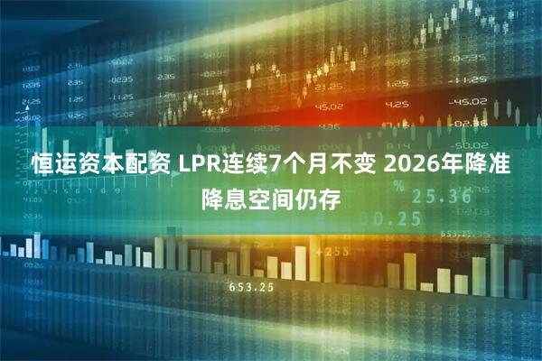 恒运资本配资 LPR连续7个月不变 2026年降准降息空间仍存