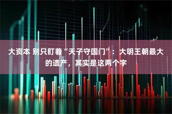 大资本 别只盯着“天子守国门”:大明王朝最大的遗产,其实是这两个字