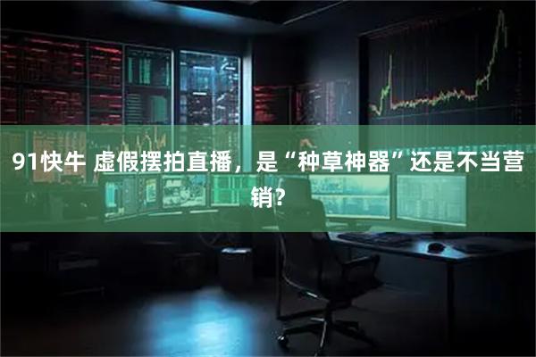 91快牛 虚假摆拍直播,是“种草神器”还是不当营销?