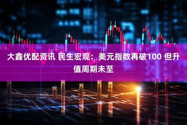大鑫优配资讯 民生宏观：美元指数再破100 但升值周期未至