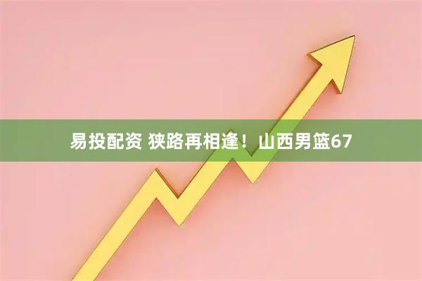 易投配资 狭路再相逢!山西男篮67