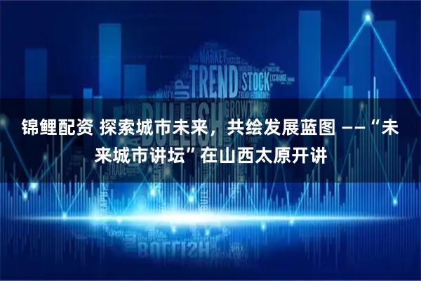 锦鲤配资 探索城市未来,共绘发展蓝图 ——“未来城市讲坛”在山西太原开讲