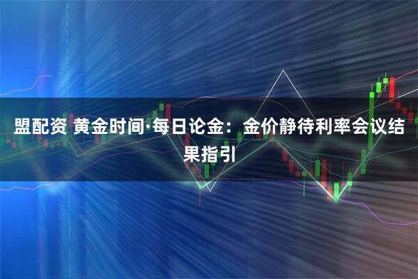 盟配资 黄金时间·每日论金：金价静待利率会议结果指引